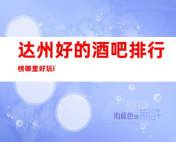 达州好的酒吧排行榜哪里好玩？知名酒吧大型娱乐会所怎么样？