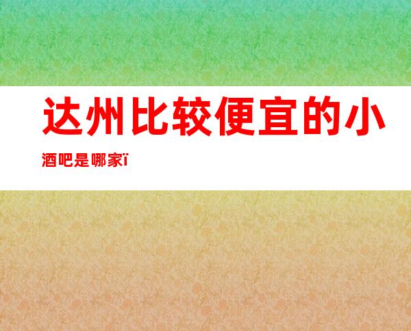 达州比较便宜的小酒吧是哪家？哪里好玩预定包厢优惠大