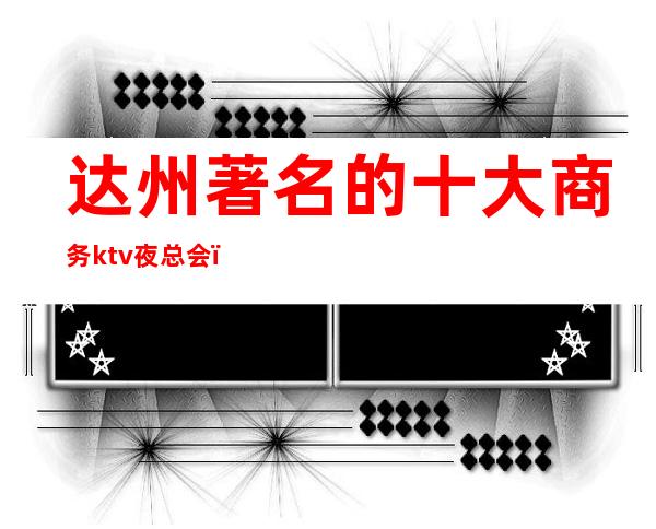 达州著名的十大商务ktv夜总会，您与朋友相约，我们与您相约!