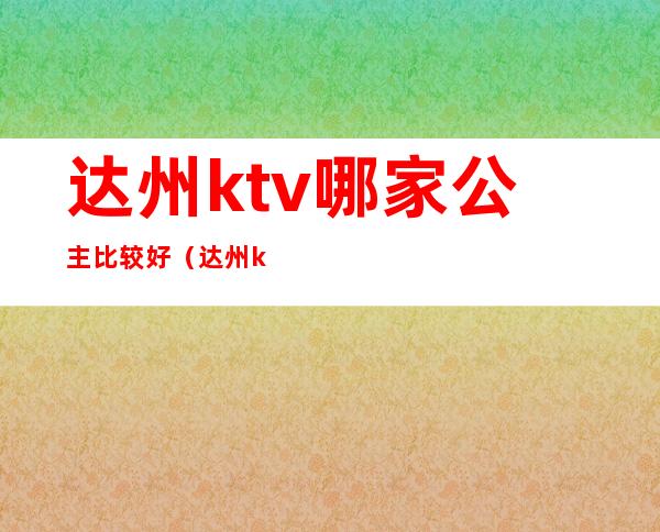 达州ktv哪家公主比较好（达州ktv哪里的好玩）