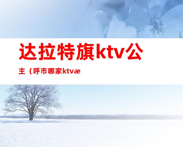 达拉特旗ktv公主（呼市哪家ktv有公主）