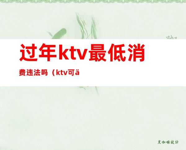 过年ktv最低消费违法吗（ktv可以有最低消费吗）