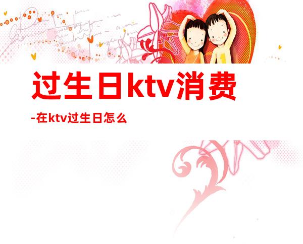 过生日ktv消费-在ktv过生日怎么安排蛋糕