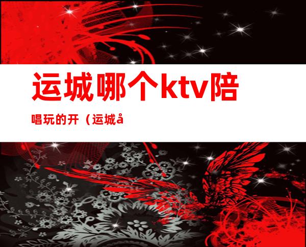 运城哪个ktv陪唱玩的开（运城好玩的ktv）