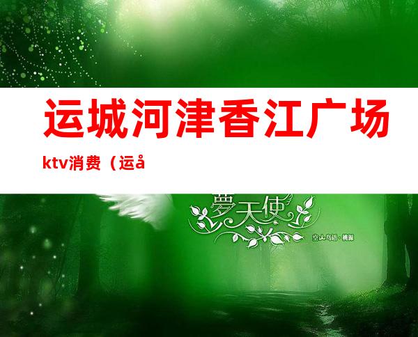 运城河津香江广场ktv消费（运城ktv哪家好）