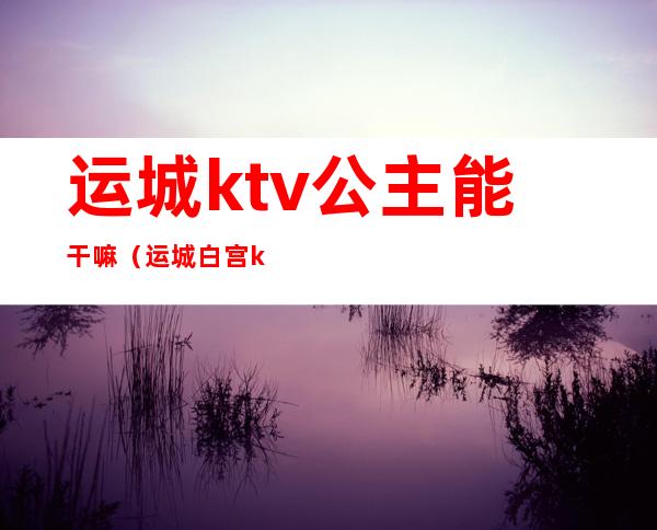 运城ktv公主能干嘛（运城白宫ktv）