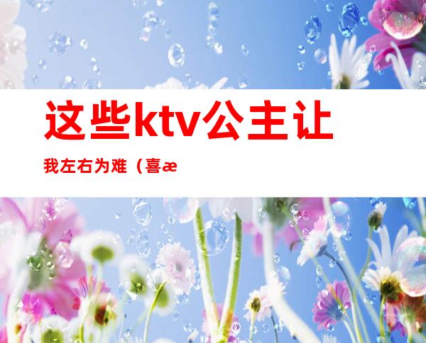 这些ktv公主让我左右为难（喜欢一个ktv公主）