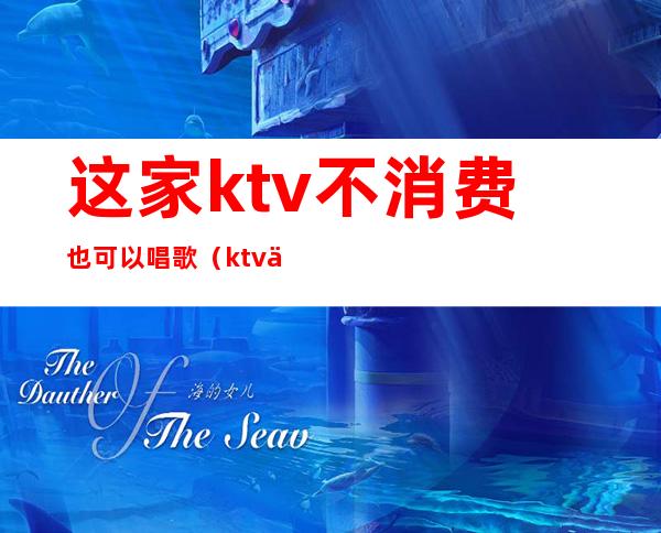 这家ktv不消费也可以唱歌（ktv一定要消费吗）