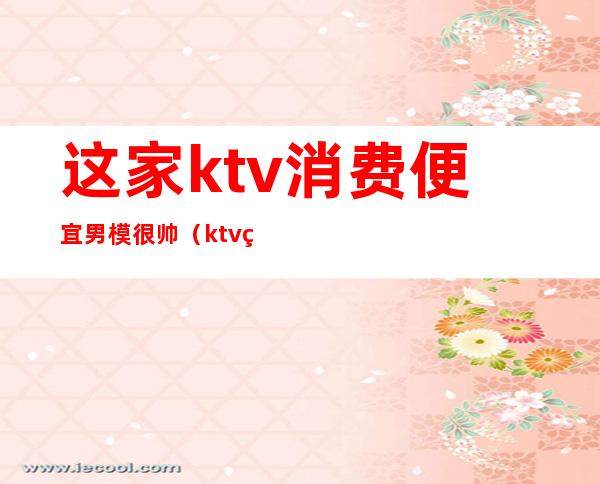 这家ktv消费便宜男模很帅（ktv男模一般什么价格）