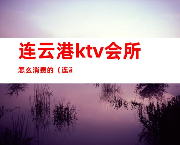 连云港ktv会所怎么消费的（连云港ktv开了吗）