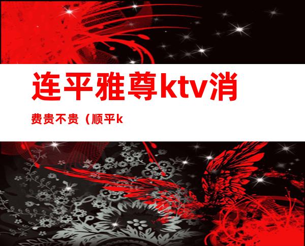 连平雅尊ktv消费贵不贵（顺平ktv消费价格）