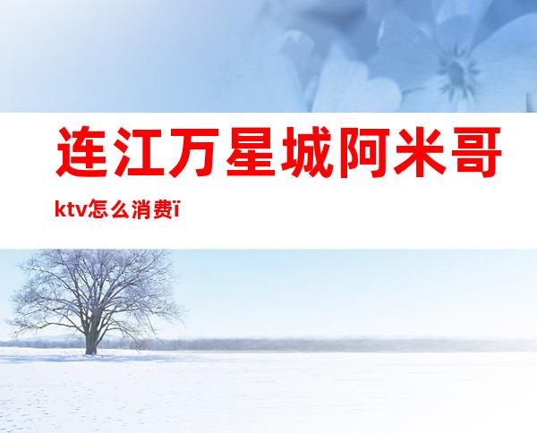 连江万星城阿米哥ktv怎么消费（连江自助ktv）