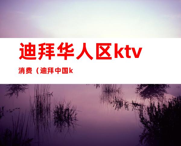 迪拜华人区ktv消费（迪拜中国ktv）