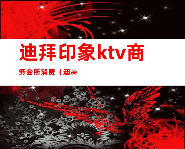 迪拜印象ktv商务会所消费（迪拜印象ktv商务会所消费多少）