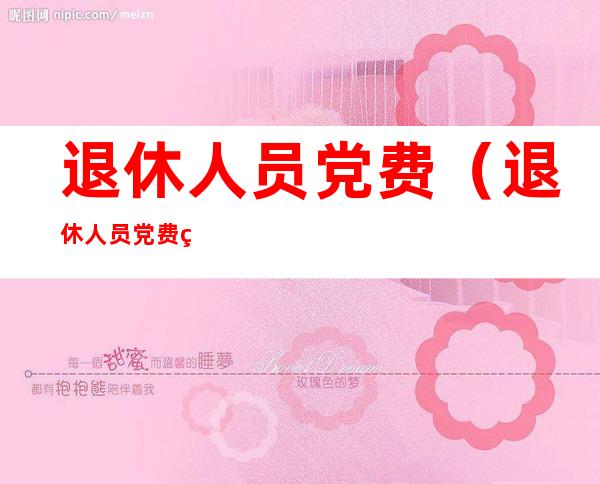 退休人员党费（退休人员党费缴纳最新标准2022）