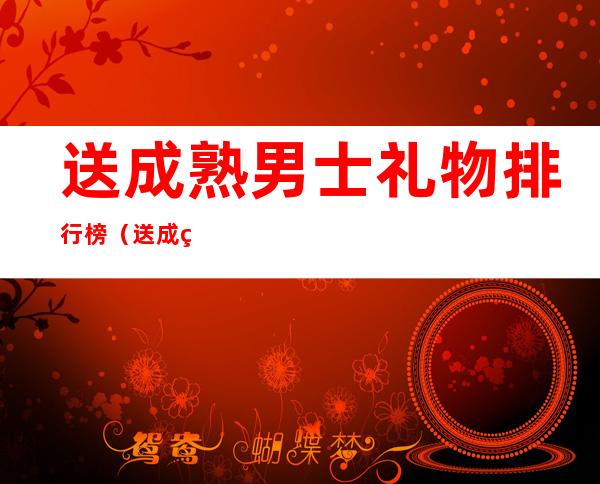 送成熟男士礼物排行榜（送成熟男士礼物排行榜35岁）