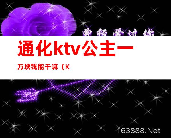 通化ktv公主一万块钱能干嘛（KTV公主一晚400块钱能干嘛）