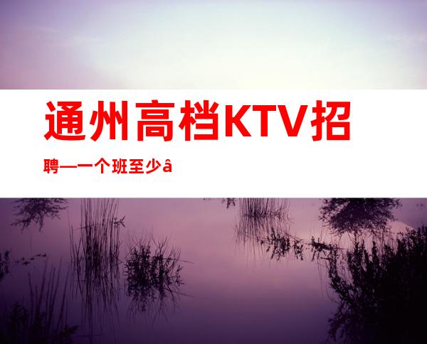 通州高档KTV招聘—一个班至少—生意不错