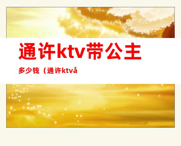 通许ktv带公主多少钱（通许ktv带公主多少钱）