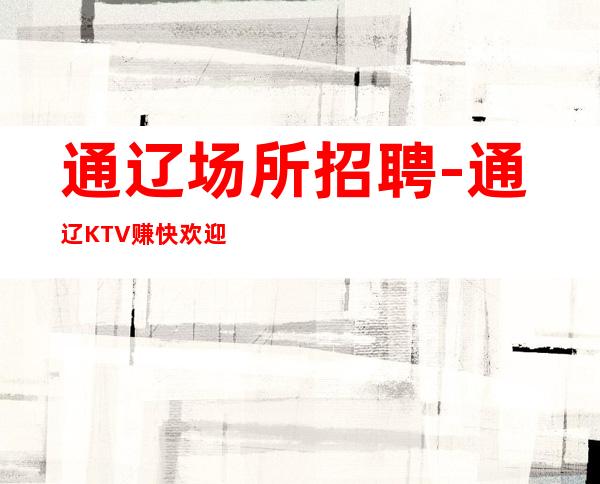 通辽场所招聘-通辽KTV赚快欢迎一直保证