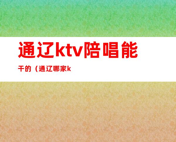 通辽ktv陪唱能干的（通辽哪家ktv有陪唱）