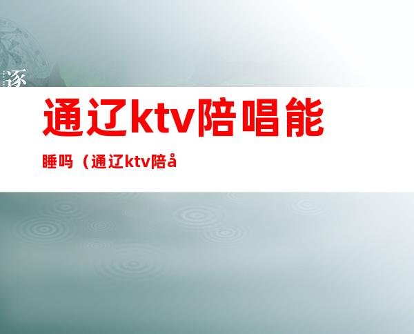 通辽ktv陪唱能睡吗（通辽ktv陪唱多少钱）