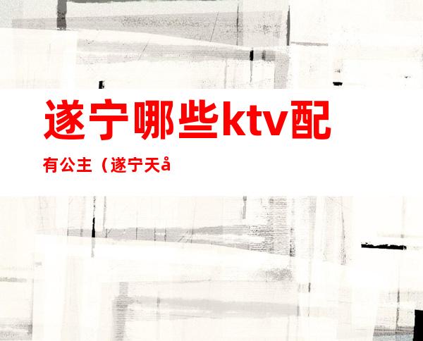 遂宁哪些ktv配有公主（遂宁天宫路ktv叫公主多少钱）