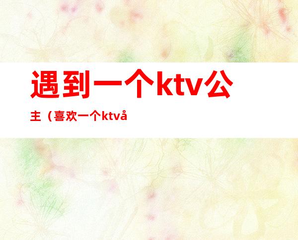 遇到一个ktv公主（喜欢一个ktv公主）