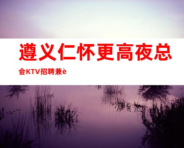 遵义仁怀更高夜总会KTV招聘兼职服务生经理直招