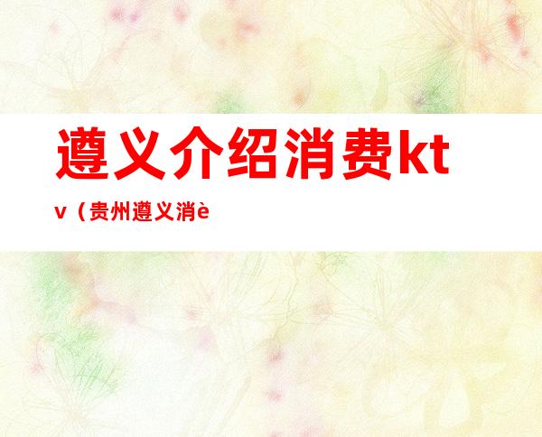 遵义介绍消费ktv（贵州遵义消费水平高吗）