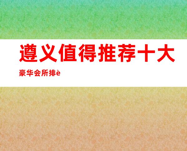 遵义值得推荐十大豪华会所排行榜！快来了解一下