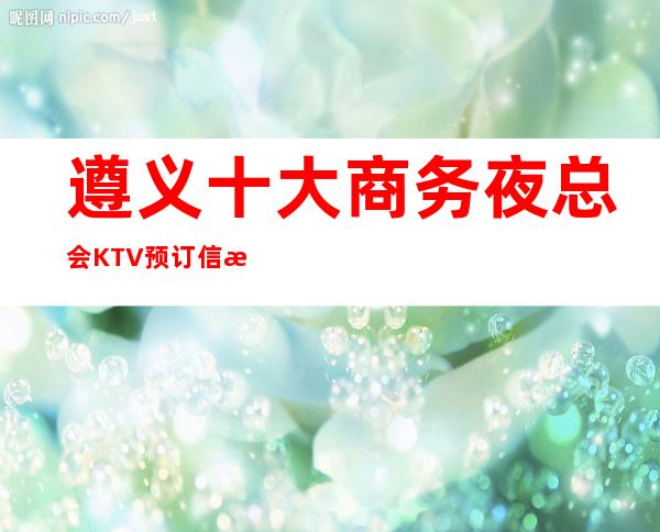 遵义十大商务夜总会KTV预订信息-遵义商务宴请接待新鲜出炉预定