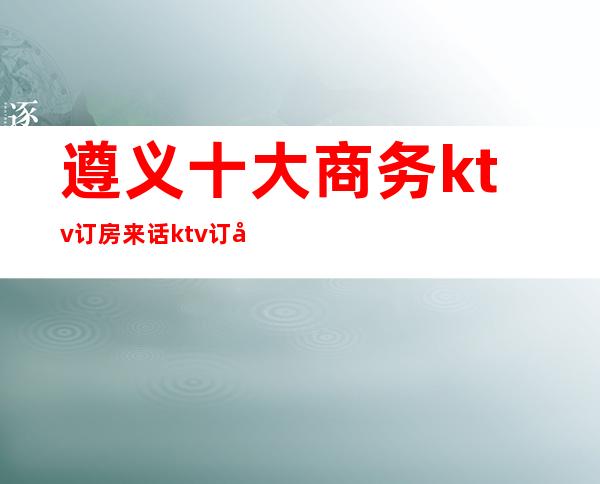 遵义十大商务ktv订房来话ktv订包信息-重庆商务夜总会预定