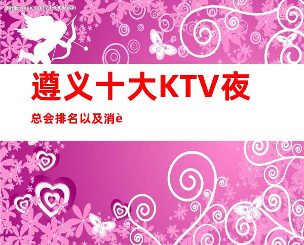 遵义十大KTV夜总会排名以及消费详情一览，火爆推荐来袭！