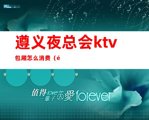 遵义夜总会ktv包厢怎么消费（遵义夜总会排名KTV夜总会消费情况）