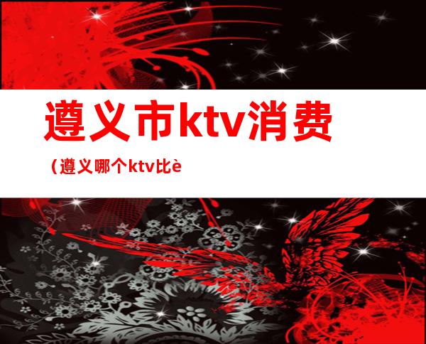 遵义市ktv消费（遵义哪个ktv比较好）