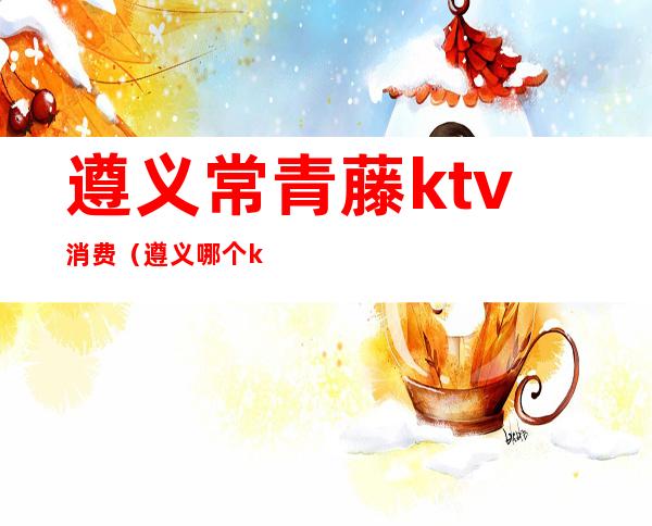 遵义常青藤ktv消费（遵义哪个ktv比较好）