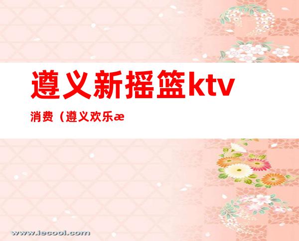 遵义新摇篮ktv消费（遵义欢乐汇ktv）