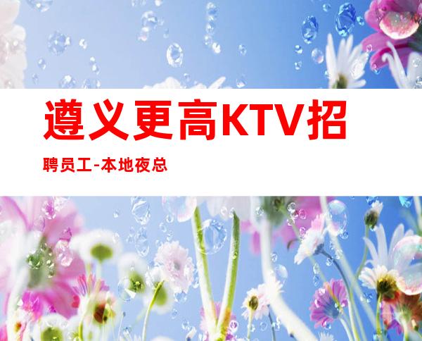 遵义更高KTV招聘员工-本地夜总会地标