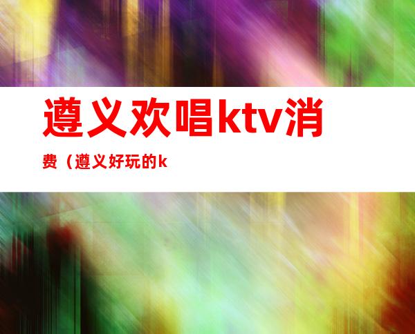 遵义欢唱ktv消费（遵义好玩的ktv）