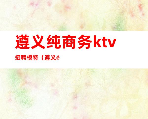 遵义纯商务ktv招聘模特（遵义顶级商务KTV名称）