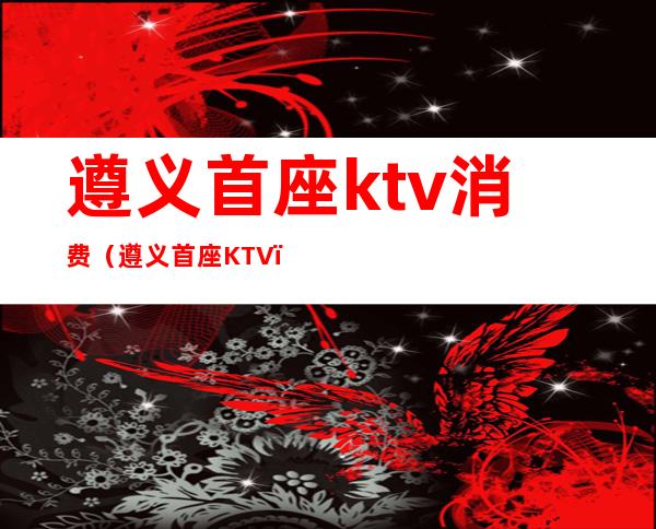 遵义首座ktv消费（遵义首座KTV）