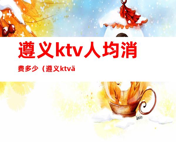 遵义ktv人均消费多少（遵义ktv人均消费多少元）