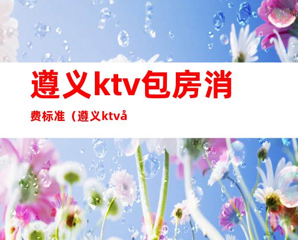 遵义ktv包房消费标准（遵义ktv包房消费标准表）