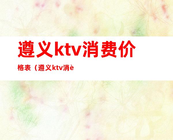 遵义ktv消费价格表（遵义ktv消费价格表）