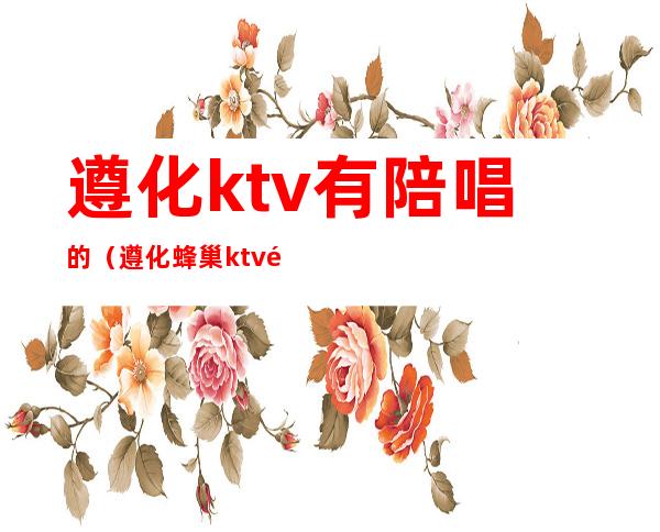 遵化ktv有陪唱的（遵化蜂巢ktv陪唱多少钱）