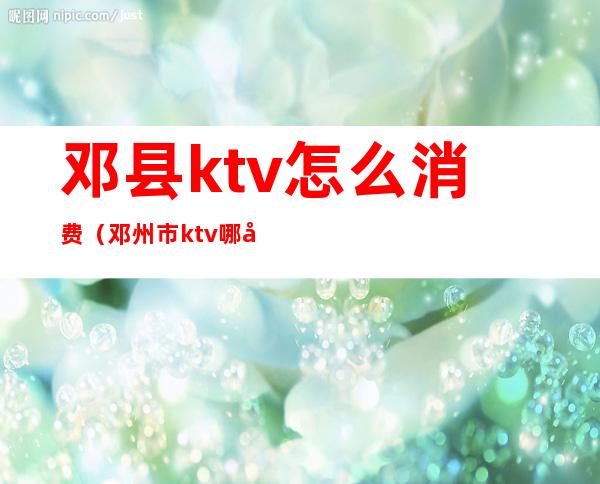 邓县ktv怎么消费（邓州市ktv哪家好?）