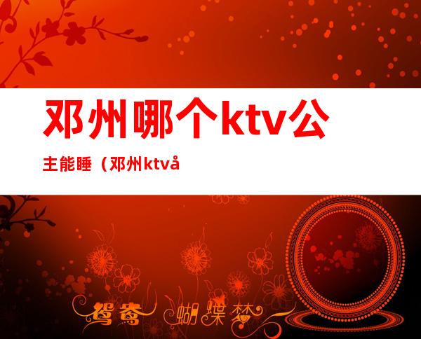 邓州哪个ktv公主能睡（邓州ktv公主收费）