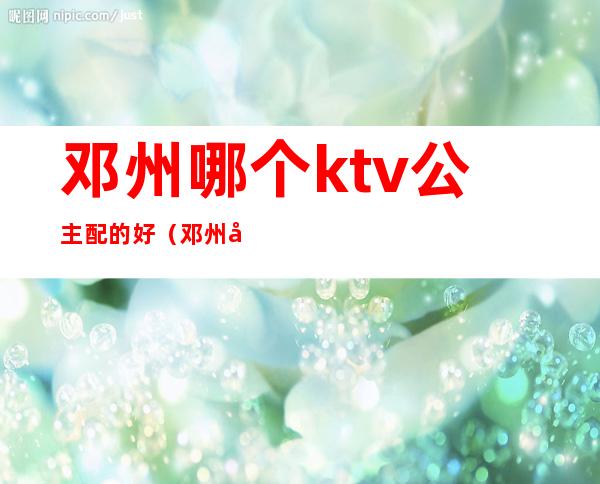 邓州哪个ktv公主配的好（邓州哪个酒店ktv放得开）