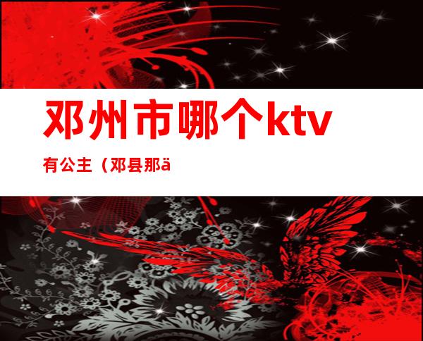 邓州市哪个ktv有公主（邓县那个KTV好玩）